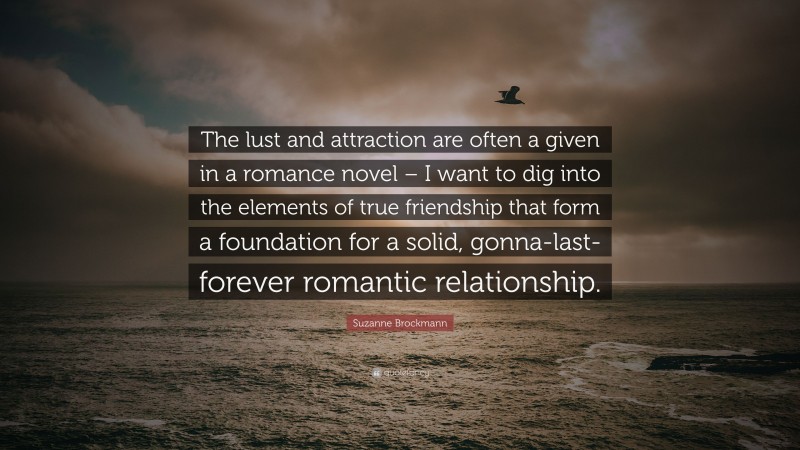 Suzanne Brockmann Quote: “The lust and attraction are often a given in a romance novel – I want to dig into the elements of true friendship that form a foundation for a solid, gonna-last-forever romantic relationship.”