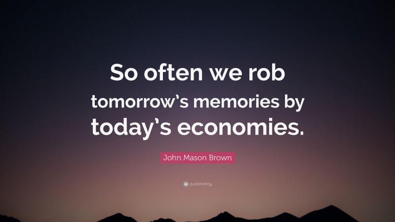 John Mason Brown Quote: “So often we rob tomorrow’s memories by today’s economies.”