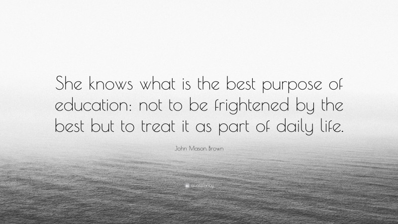 John Mason Brown Quote: “She knows what is the best purpose of education: not to be frightened by the best but to treat it as part of daily life.”