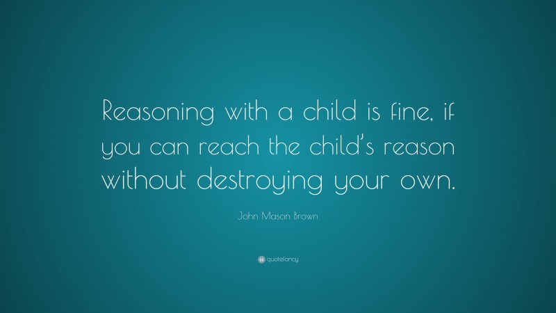 John Mason Brown Quote: “Reasoning with a child is fine, if you can reach the child’s reason without destroying your own.”
