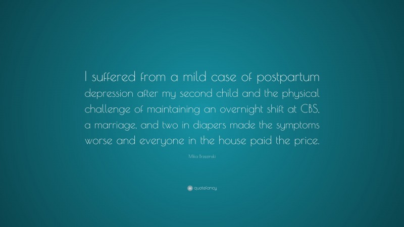 Mika Brzezinski Quote: “I suffered from a mild case of postpartum depression after my second child and the physical challenge of maintaining an overnight shift at CBS, a marriage, and two in diapers made the symptoms worse and everyone in the house paid the price.”