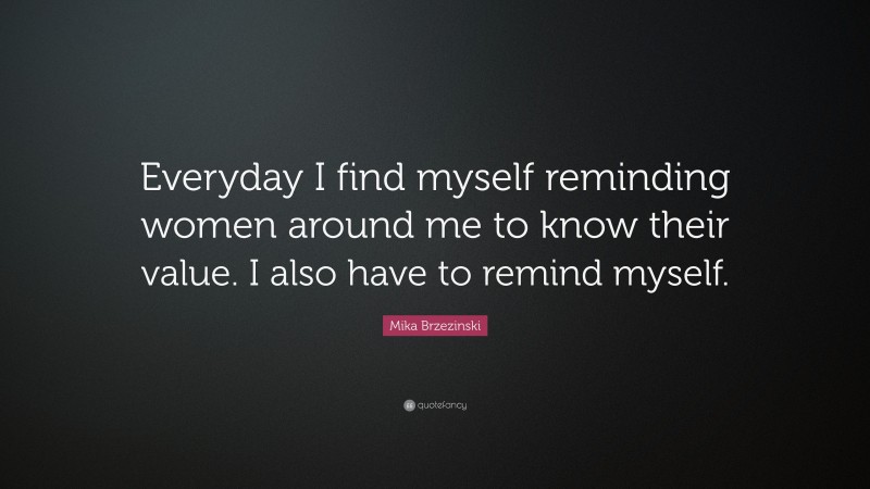 Mika Brzezinski Quote: “Everyday I find myself reminding women around me to know their value. I also have to remind myself.”