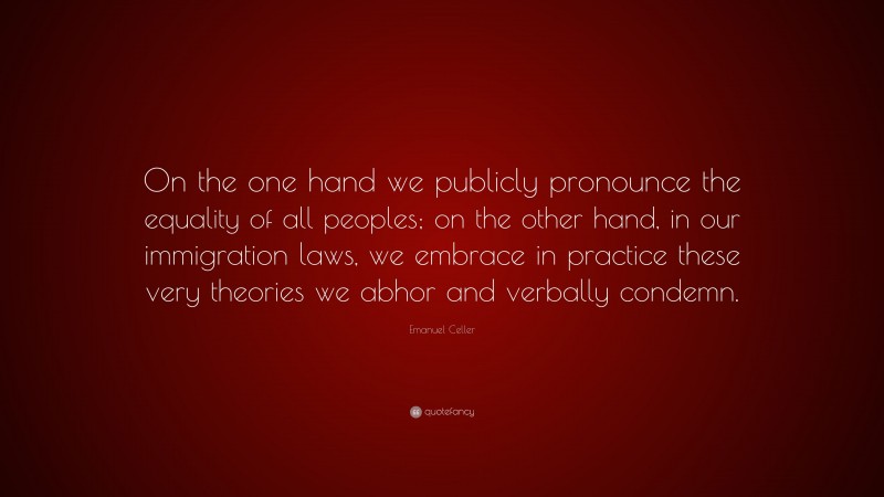 Emanuel Celler Quote: “On the one hand we publicly pronounce the equality of all peoples; on the other hand, in our immigration laws, we embrace in practice these very theories we abhor and verbally condemn.”