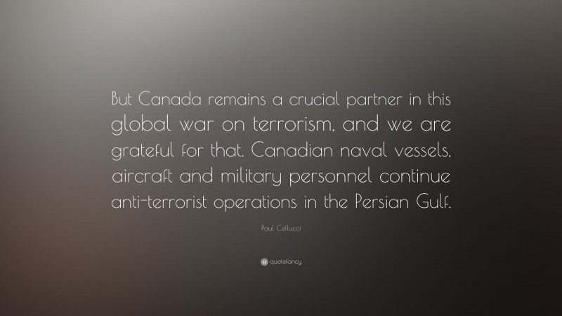 Paul Cellucci Quote: “But Canada remains a crucial partner in this global war on terrorism, and we are grateful for that. Canadian naval vessels, aircraft and military personnel continue anti-terrorist operations in the Persian Gulf.”