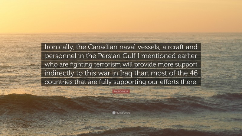 Paul Cellucci Quote: “Ironically, the Canadian naval vessels, aircraft and personnel in the Persian Gulf I mentioned earlier who are fighting terrorism will provide more support indirectly to this war in Iraq than most of the 46 countries that are fully supporting our efforts there.”
