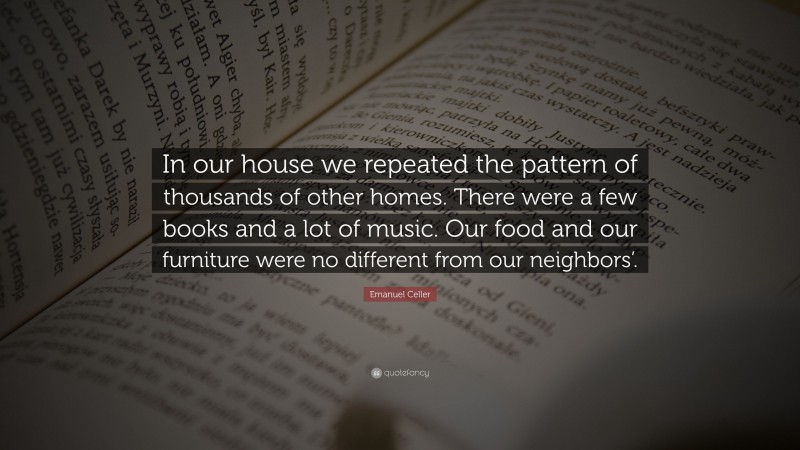 Emanuel Celler Quote: “In our house we repeated the pattern of thousands of other homes. There were a few books and a lot of music. Our food and our furniture were no different from our neighbors’.”