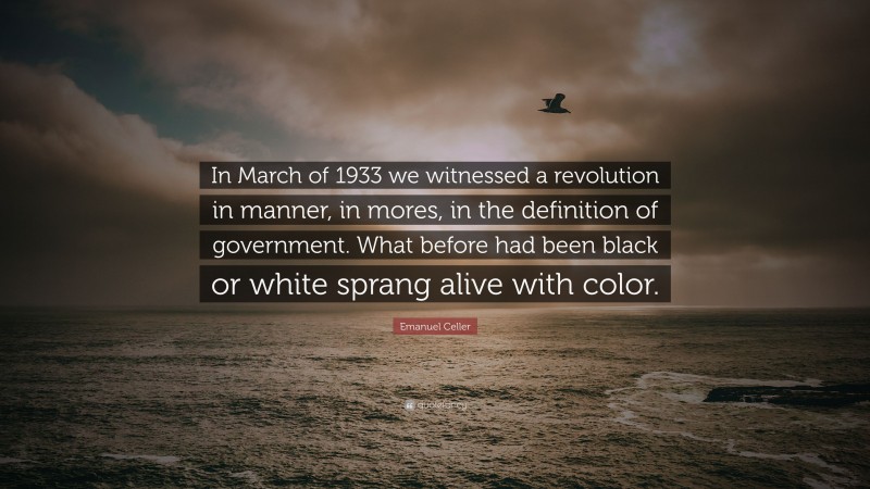 Emanuel Celler Quote: “In March of 1933 we witnessed a revolution in manner, in mores, in the definition of government. What before had been black or white sprang alive with color.”