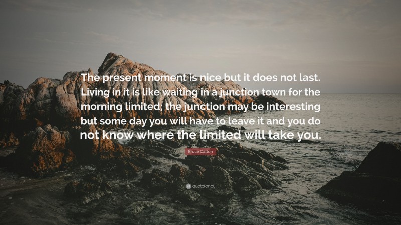 Bruce Catton Quote: “The present moment is nice but it does not last. Living in it is like waiting in a junction town for the morning limited; the junction may be interesting but some day you will have to leave it and you do not know where the limited will take you.”