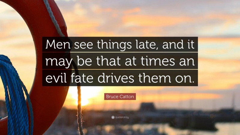 Bruce Catton Quote: “Men see things late, and it may be that at times an evil fate drives them on.”