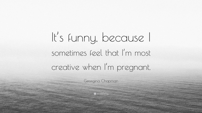 Georgina Chapman Quote: “It’s funny, because I sometimes feel that I’m most creative when I’m pregnant.”