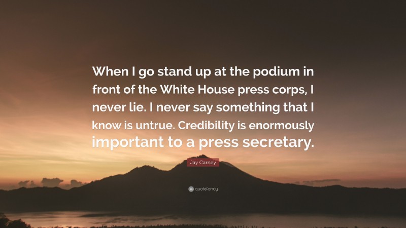 Jay Carney Quote: “When I go stand up at the podium in front of the White House press corps, I never lie. I never say something that I know is untrue. Credibility is enormously important to a press secretary.”