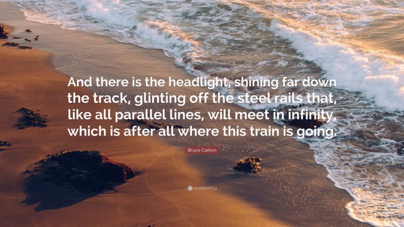 Bruce Catton Quote: “And there is the headlight, shining far down the track, glinting off the steel rails that, like all parallel lines, will meet in infinity, which is after all where this train is going.”