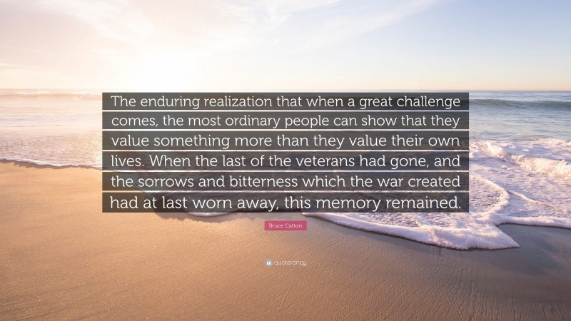 Bruce Catton Quote: “The enduring realization that when a great challenge comes, the most ordinary people can show that they value something more than they value their own lives. When the last of the veterans had gone, and the sorrows and bitterness which the war created had at last worn away, this memory remained.”