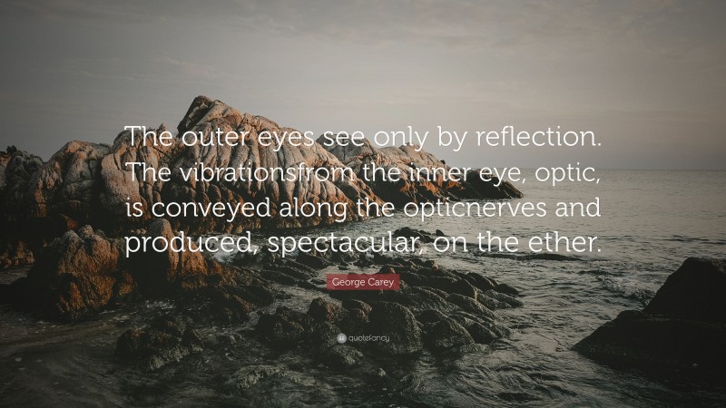George Carey Quote: “The outer eyes see only by reflection. The vibrationsfrom the inner eye, optic, is conveyed along the opticnerves and produced, spectacular, on the ether.”