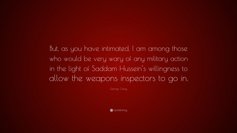 George Carey Quote: “But, as you have intimated, I am among those who would be very wary of any military action in the light of Saddam Hussein’s willingness to allow the weapons inspectors to go in.”
