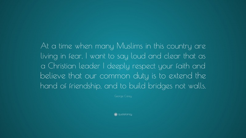 George Carey Quote: “At a time when many Muslims in this country are living in fear, I want to say loud and clear that as a Christian leader I deeply respect your faith and believe that our common duty is to extend the hand of friendship, and to build bridges not walls.”