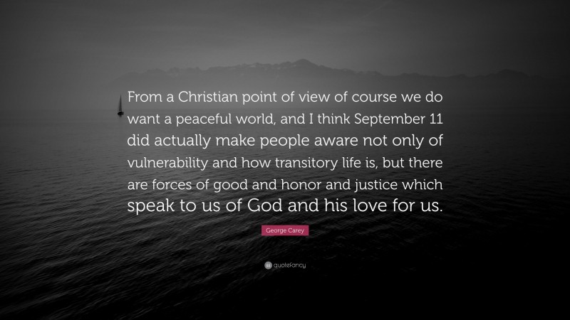 George Carey Quote: “From a Christian point of view of course we do want a peaceful world, and I think September 11 did actually make people aware not only of vulnerability and how transitory life is, but there are forces of good and honor and justice which speak to us of God and his love for us.”
