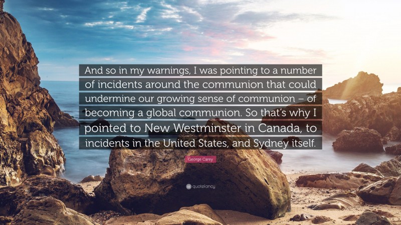 George Carey Quote: “And so in my warnings, I was pointing to a number of incidents around the communion that could undermine our growing sense of communion – of becoming a global communion. So that’s why I pointed to New Westminster in Canada, to incidents in the United States, and Sydney itself.”