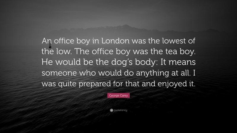 George Carey Quote: “An office boy in London was the lowest of the low. The office boy was the tea boy. He would be the dog’s body: It means someone who would do anything at all. I was quite prepared for that and enjoyed it.”
