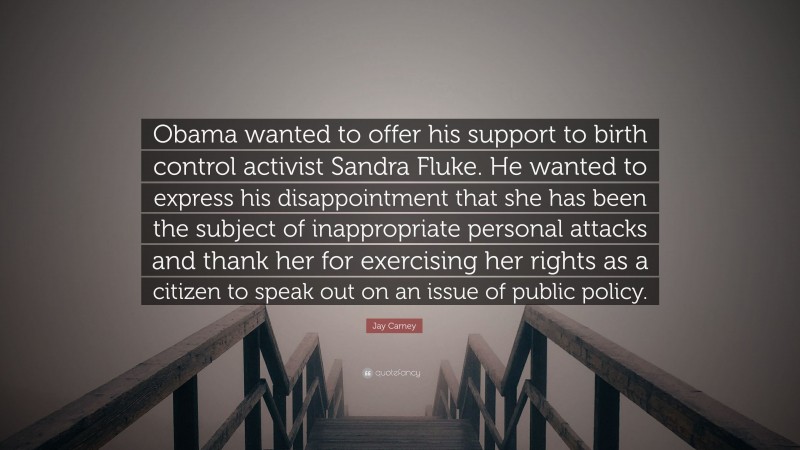 Jay Carney Quote: “Obama wanted to offer his support to birth control activist Sandra Fluke. He wanted to express his disappointment that she has been the subject of inappropriate personal attacks and thank her for exercising her rights as a citizen to speak out on an issue of public policy.”
