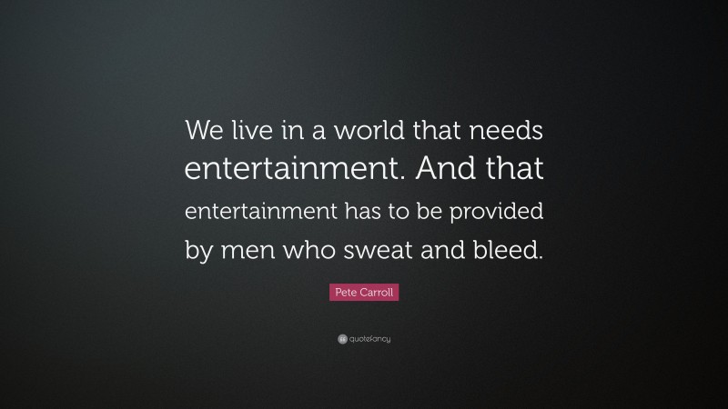 Pete Carroll Quote: “We live in a world that needs entertainment. And that entertainment has to be provided by men who sweat and bleed.”
