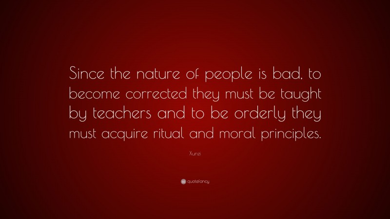 Xunzi Quote: “Since the nature of people is bad, to become corrected they must be taught by teachers and to be orderly they must acquire ritual and moral principles.”