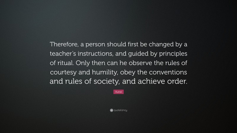 Xunzi Quote: “Therefore, a person should first be changed by a teacher’s instructions, and guided by principles of ritual. Only then can he observe the rules of courtesy and humility, obey the conventions and rules of society, and achieve order.”