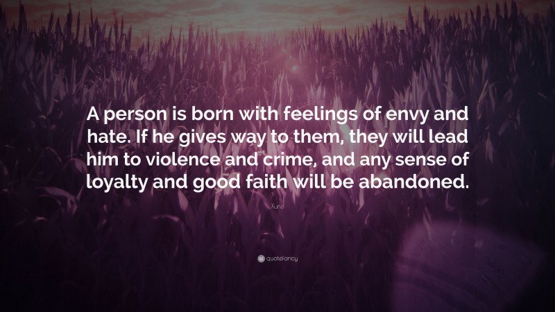 Xunzi Quote: “A person is born with feelings of envy and hate. If he gives way to them, they will lead him to violence and crime, and any sense of loyalty and good faith will be abandoned.”
