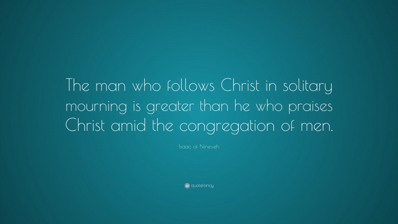Isaac of Nineveh Quote: “The man who follows Christ in solitary mourning is greater than he who praises Christ amid the congregation of men.”