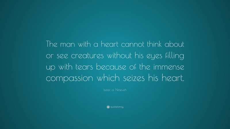Isaac of Nineveh Quote: “The man with a heart cannot think about or see creatures without his eyes filling up with tears because of the immense compassion which seizes his heart.”