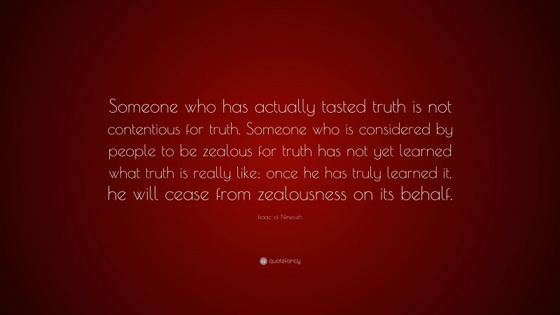 Isaac of Nineveh Quote: “Someone who has actually tasted truth is not contentious for truth. Someone who is considered by people to be zealous for truth has not yet learned what truth is really like; once he has truly learned it, he will cease from zealousness on its behalf.”