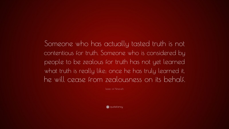 Isaac of Nineveh Quote: “Someone who has actually tasted truth is not contentious for truth. Someone who is considered by people to be zealous for truth has not yet learned what truth is really like; once he has truly learned it, he will cease from zealousness on its behalf.”