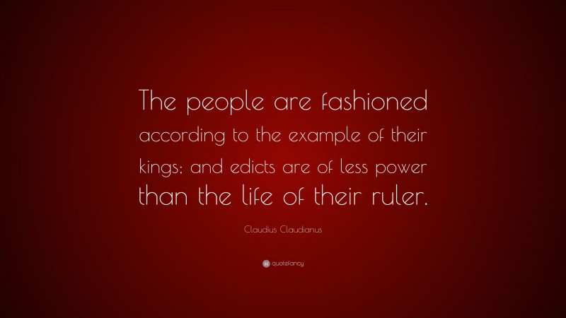 Claudius Claudianus Quote: “The people are fashioned according to the example of their kings; and edicts are of less power than the life of their ruler.”