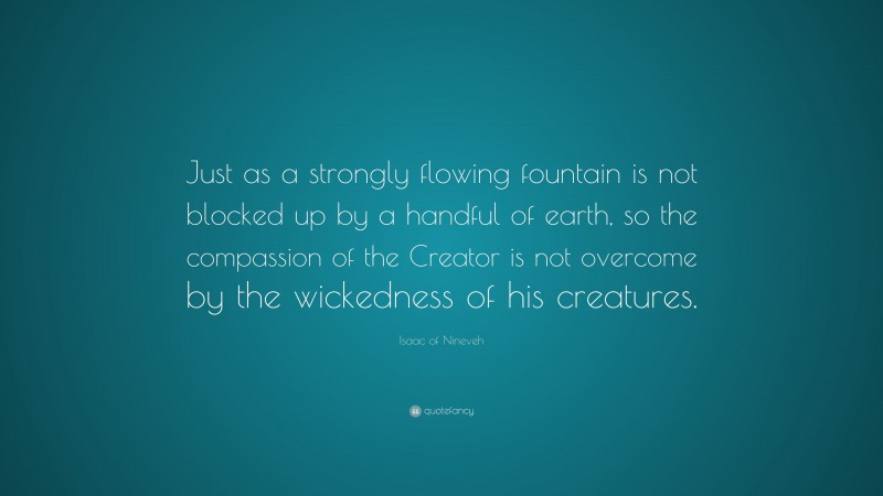 Isaac of Nineveh Quote: “Just as a strongly flowing fountain is not blocked up by a handful of earth, so the compassion of the Creator is not overcome by the wickedness of his creatures.”
