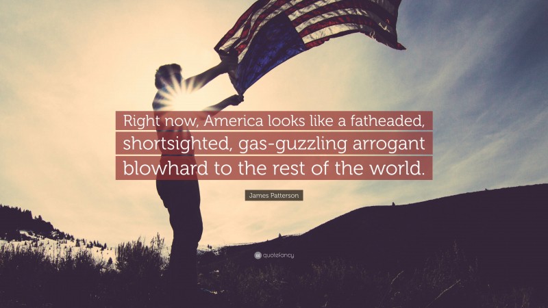 James Patterson Quote: “Right now, America looks like a fatheaded, shortsighted, gas-guzzling arrogant blowhard to the rest of the world.”