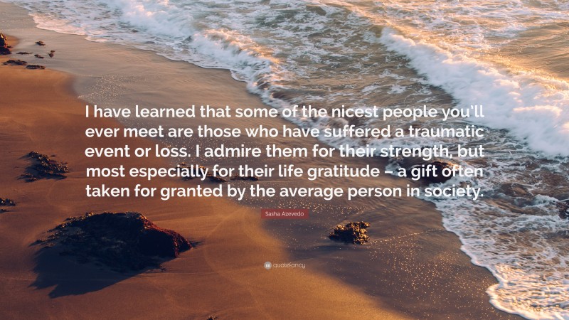 Sasha Azevedo Quote: “I have learned that some of the nicest people you’ll ever meet are those who have suffered a traumatic event or loss. I admire them for their strength, but most especially for their life gratitude – a gift often taken for granted by the average person in society.”