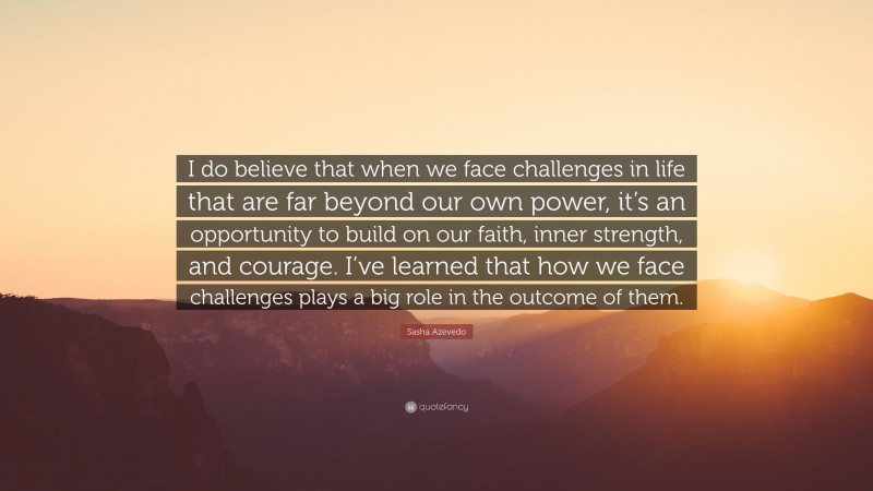 Sasha Azevedo Quote: “I do believe that when we face challenges in life that are far beyond our own power, it’s an opportunity to build on our faith, inner strength, and courage. I’ve learned that how we face challenges plays a big role in the outcome of them.”