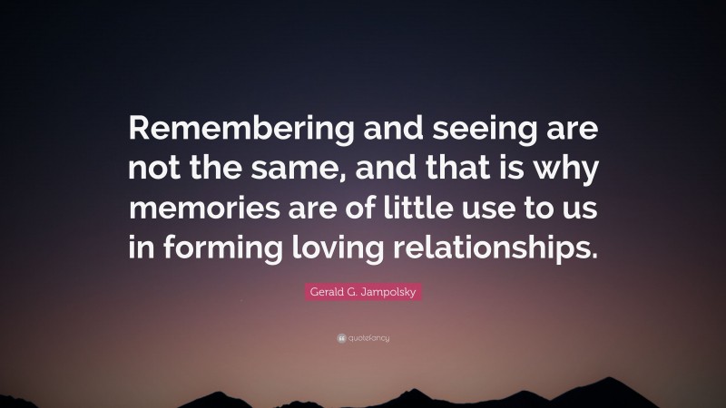 Gerald G. Jampolsky Quote: “Remembering and seeing are not the same, and that is why memories are of little use to us in forming loving relationships.”