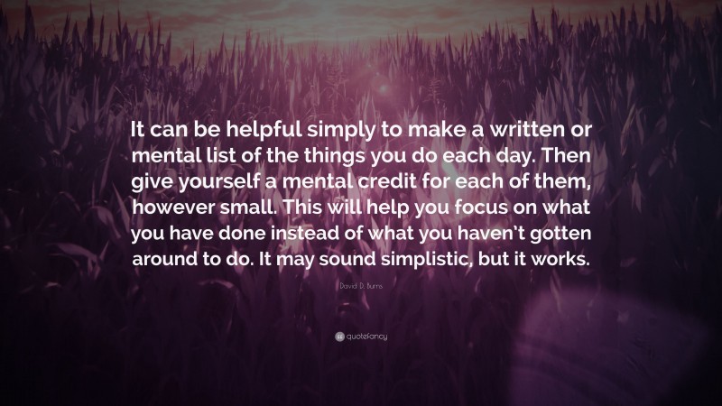 David D. Burns Quote: “It can be helpful simply to make a written or mental list of the things you do each day. Then give yourself a mental credit for each of them, however small. This will help you focus on what you have done instead of what you haven’t gotten around to do. It may sound simplistic, but it works.”