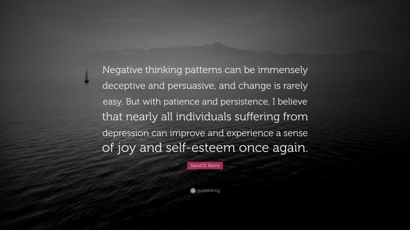 David D. Burns Quote: “Negative thinking patterns can be immensely deceptive and persuasive, and change is rarely easy. But with patience and persistence, I believe that nearly all individuals suffering from depression can improve and experience a sense of joy and self-esteem once again.”