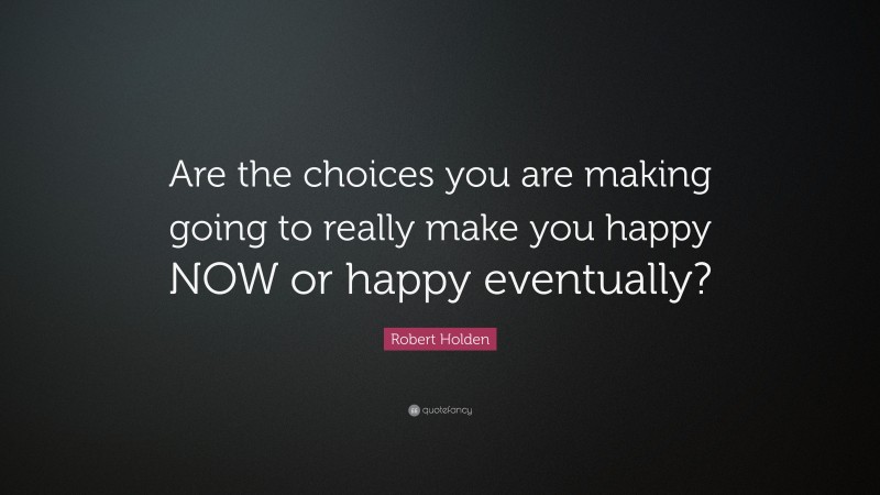 Robert Holden Quote: “Are the choices you are making going to really make you happy NOW or happy eventually?”