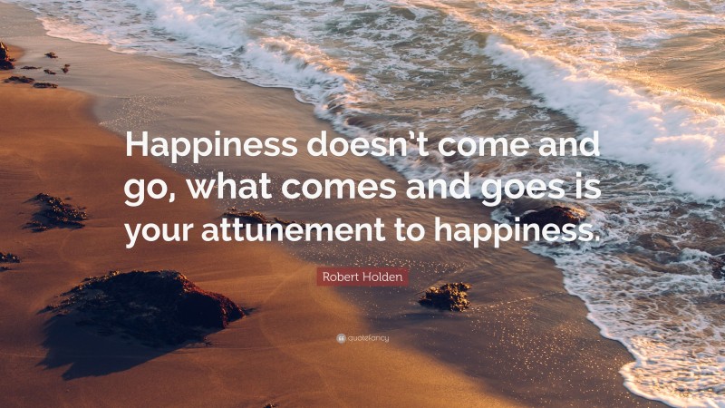 Robert Holden Quote: “Happiness doesn’t come and go, what comes and goes is your attunement to happiness.”