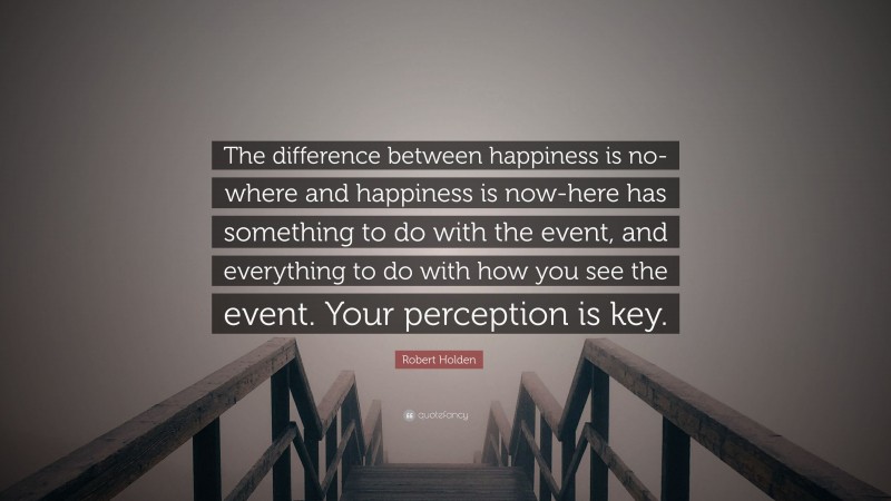 Robert Holden Quote: “The difference between happiness is no-where and happiness is now-here has something to do with the event, and everything to do with how you see the event. Your perception is key.”