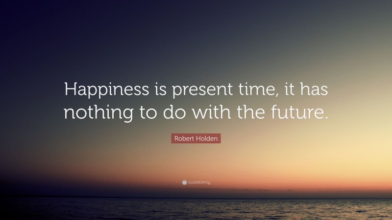 Robert Holden Quote: “Happiness is present time, it has nothing to do with the future.”
