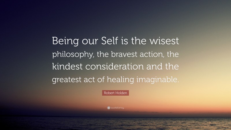 Robert Holden Quote: “Being our Self is the wisest philosophy, the bravest action, the kindest consideration and the greatest act of healing imaginable.”