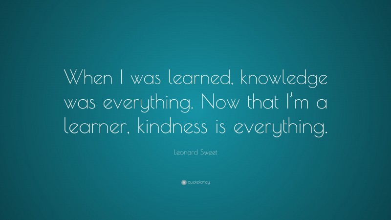 Leonard Sweet Quote: “When I was learned, knowledge was everything. Now that I’m a learner, kindness is everything.”