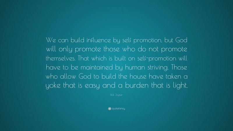 Rick Joyner Quote: “We can build influence by self promotion, but God will only promote those who do not promote themselves. That which is built on self-promotion will have to be maintained by human striving. Those who allow God to build the house have taken a yoke that is easy and a burden that is light.”