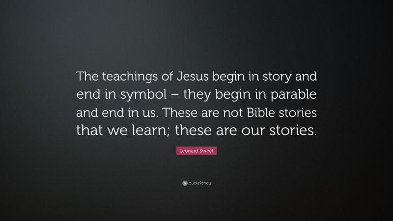 Leonard Sweet Quote: “The teachings of Jesus begin in story and end in symbol – they begin in parable and end in us. These are not Bible stories that we learn; these are our stories.”