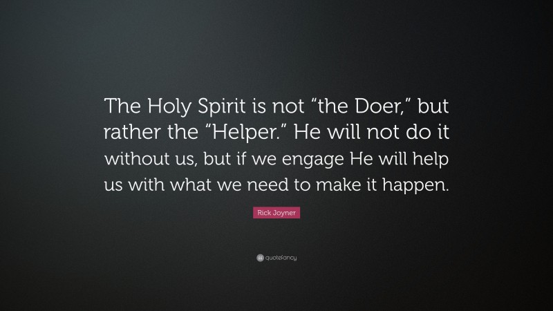Rick Joyner Quote: “The Holy Spirit is not “the Doer,” but rather the “Helper.” He will not do it without us, but if we engage He will help us with what we need to make it happen.”