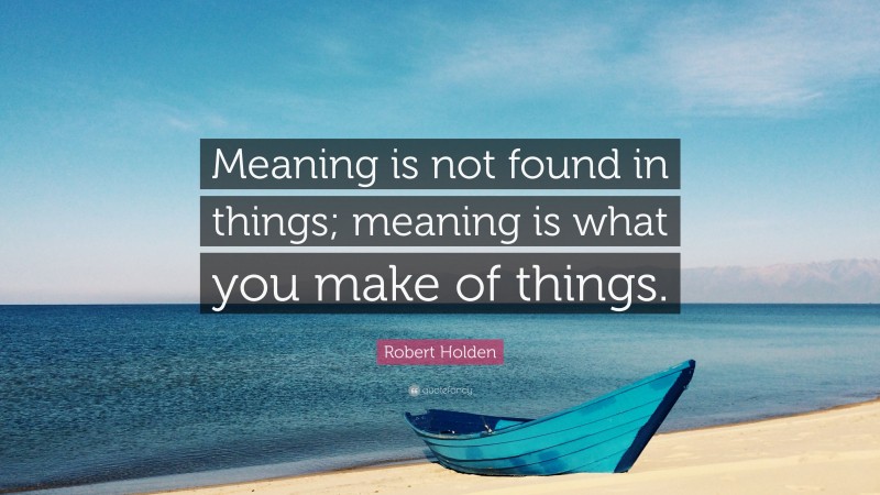 Robert Holden Quote: “Meaning is not found in things; meaning is what you make of things.”